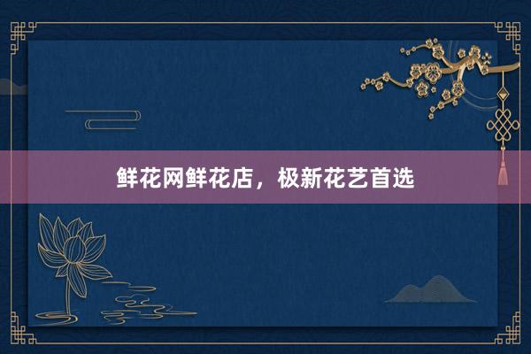 鲜花网鲜花店，极新花艺首选