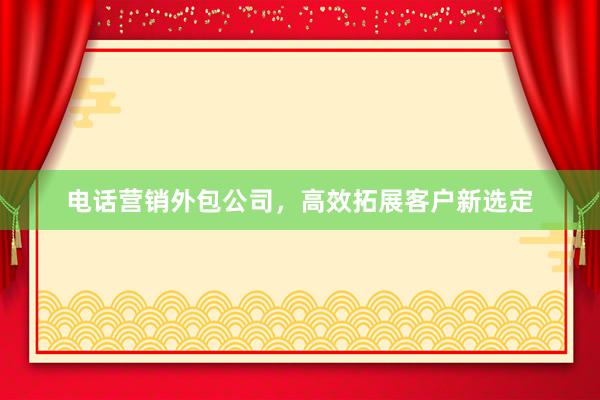 电话营销外包公司，高效拓展客户新选定